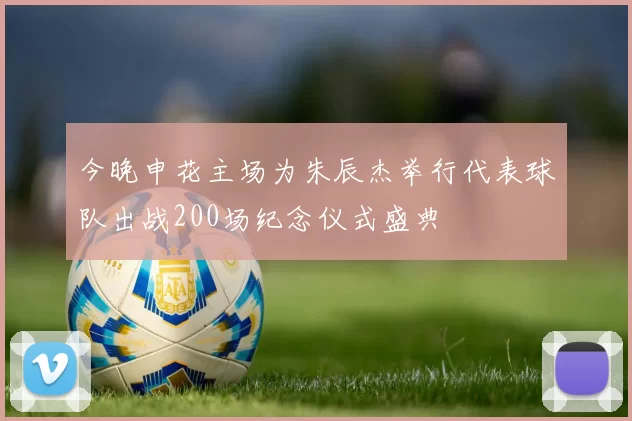 今晚申花主场为朱辰杰举行代表球队出战200场纪念仪式盛典