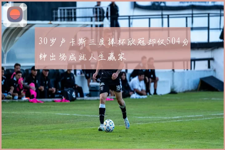 30岁卢卡斯三度捧杯欧冠却仅504分钟出场成就人生赢家