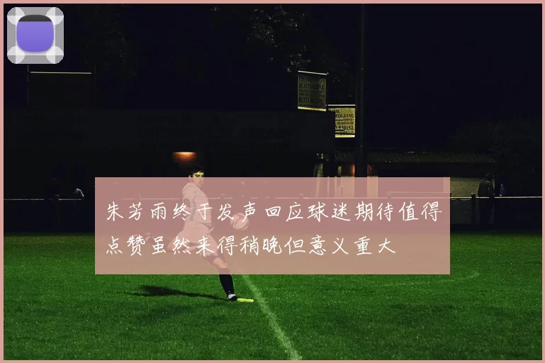 朱芳雨终于发声回应球迷期待值得点赞虽然来得稍晚但意义重大