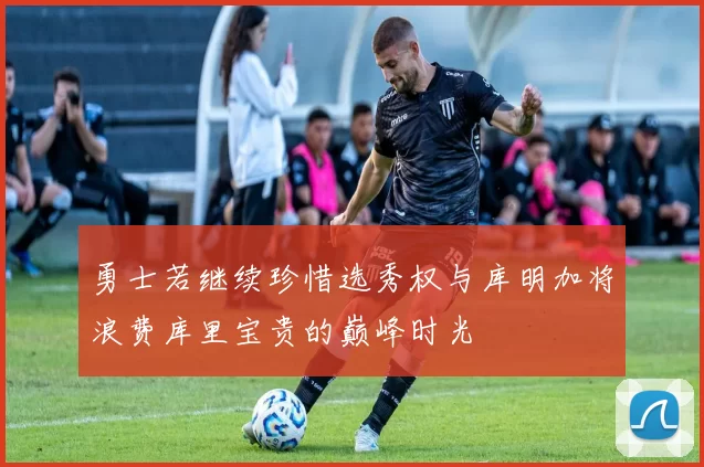 勇士若继续珍惜选秀权与库明加将浪费库里宝贵的巅峰时光