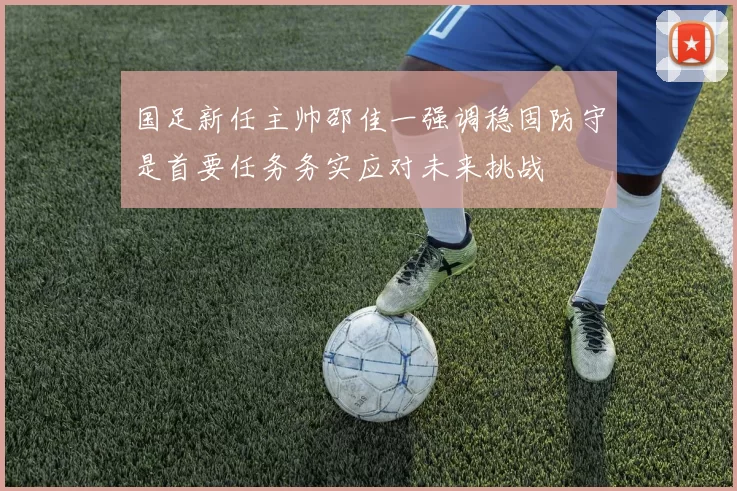 国足新任主帅邵佳一强调稳固防守是首要任务务实应对未来挑战