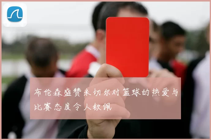 布伦森盛赞米切尔对篮球的热爱与比赛态度令人钦佩