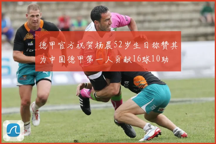 德甲官方祝贺杨晨52岁生日称赞其为中国德甲第一人贡献16球10助