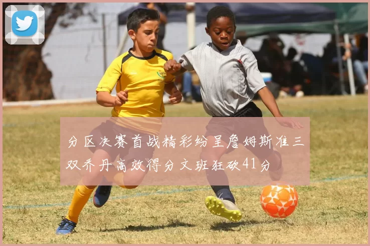 分区决赛首战精彩纷呈詹姆斯准三双乔丹高效得分文班狂砍41分