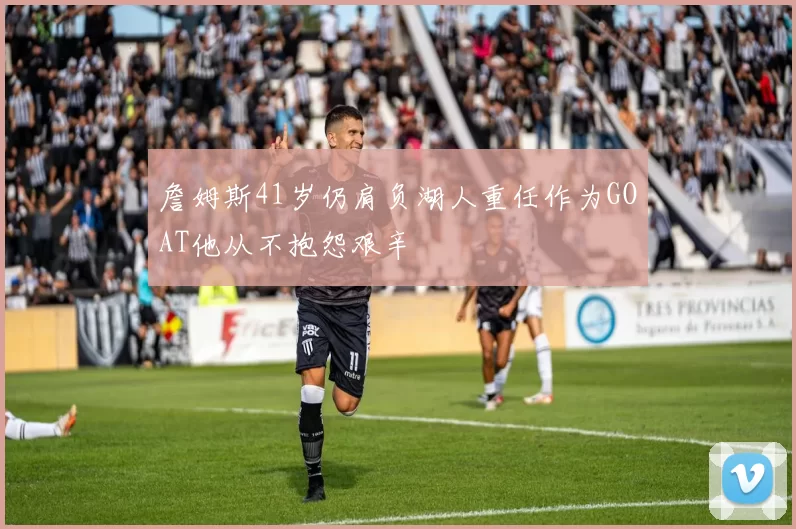詹姆斯41岁仍肩负湖人重任作为GOAT他从不抱怨艰辛