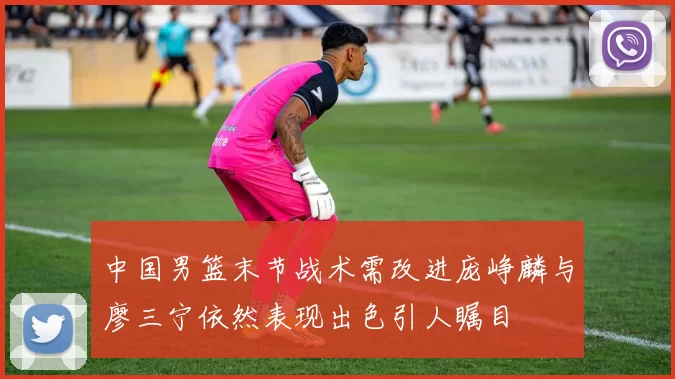 中国男篮末节战术需改进庞峥麟与廖三宁依然表现出色引人瞩目