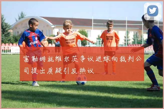 富勒姆就维尔茨争议进球向裁判公司提出质疑引发热议
