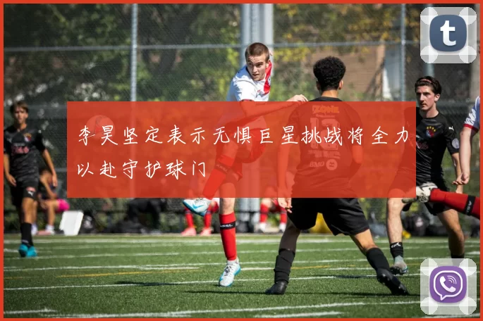 李昊坚定表示无惧巨星挑战将全力以赴守护球门