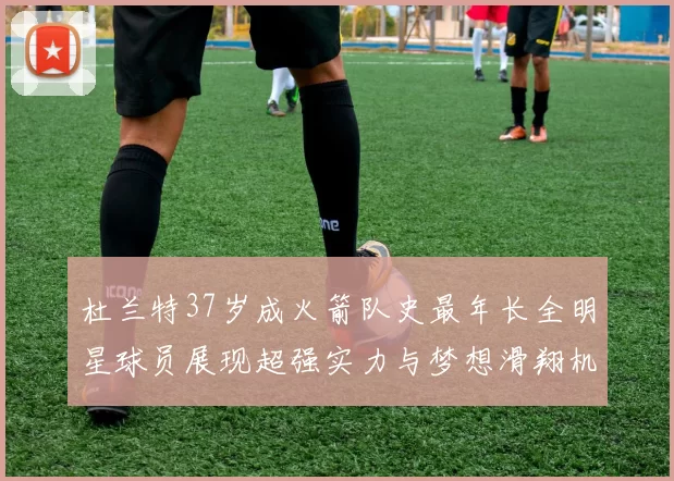 杜兰特37岁成火箭队史最年长全明星球员展现超强实力与梦想滑翔机般飞翔